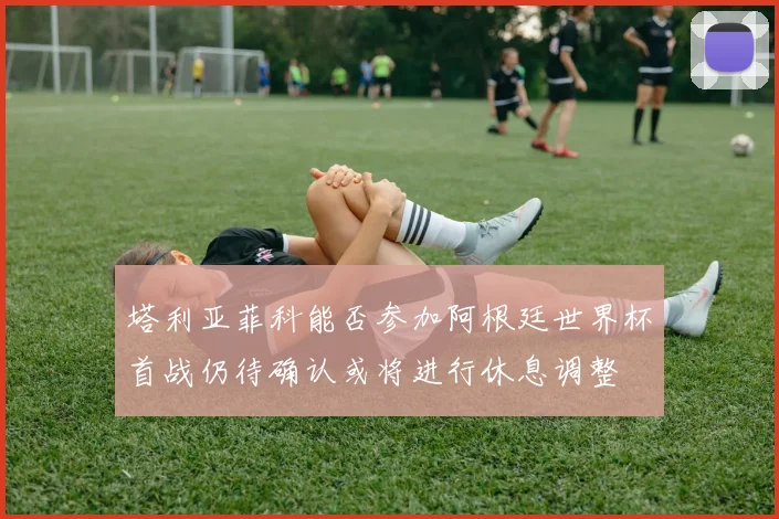 塔利亚菲科能否参加阿根廷世界杯首战仍待确认或将进行休息调整