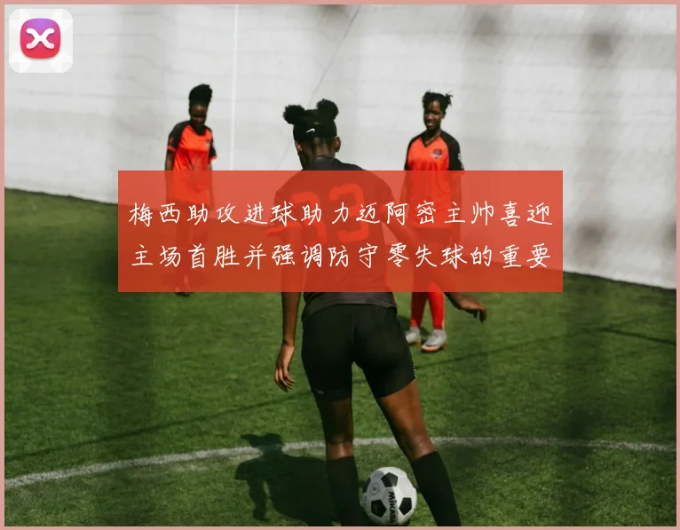 梅西助攻进球助力迈阿密主帅喜迎主场首胜并强调防守零失球的重要性