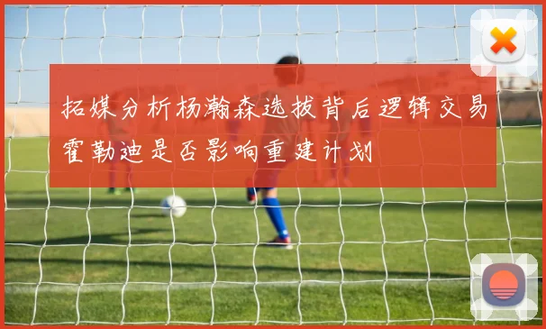 拓媒分析杨瀚森选拔背后逻辑交易霍勒迪是否影响重建计划