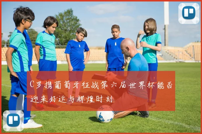 C罗携葡萄牙征战第六届世界杯能否迎来好运与辉煌时刻