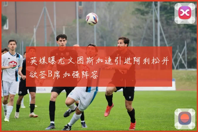 英媒曝尤文图斯加速引进阿利松并欲签B席加强阵容