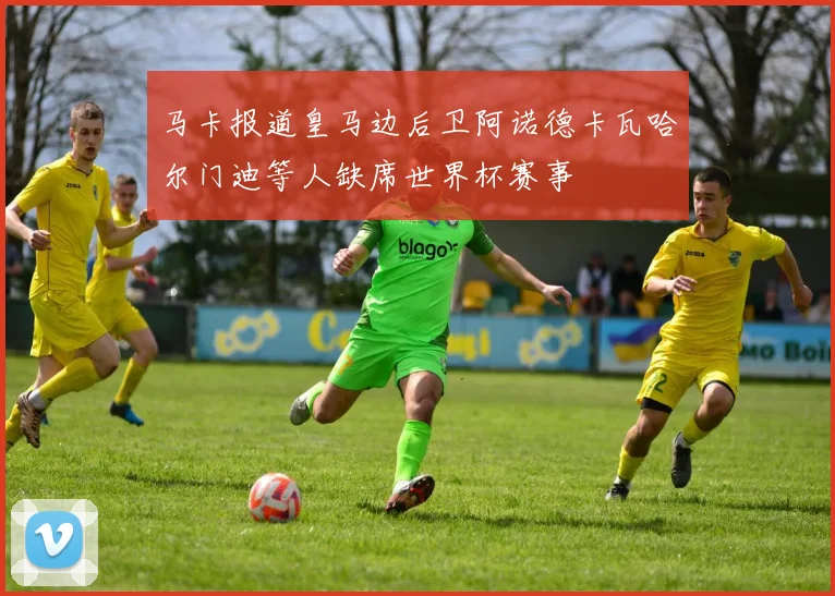 马卡报道皇马边后卫阿诺德卡瓦哈尔门迪等人缺席世界杯赛事