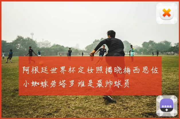 阿根廷世界杯定妆照揭晓梅西恩佐小蜘蛛劳塔罗谁是最帅球员
