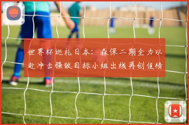 世界杯巡礼日本：森保二期全力以赴冲击强敌目标小组出线再创佳绩