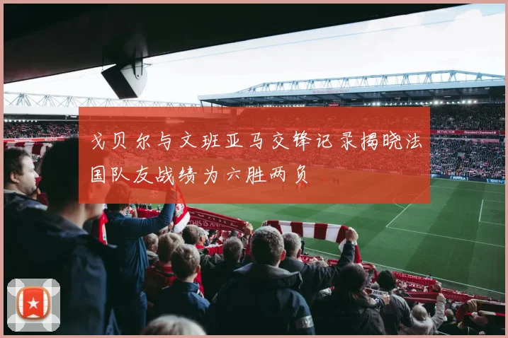 戈贝尔与文班亚马交锋记录揭晓法国队友战绩为六胜两负