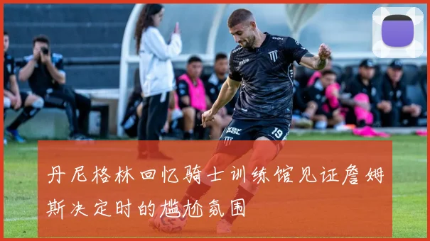 丹尼格林回忆骑士训练馆见证詹姆斯决定时的尴尬氛围