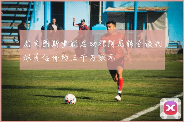 尤文图斯重新启动穆阿尼转会谈判球员估价约三千万欧元