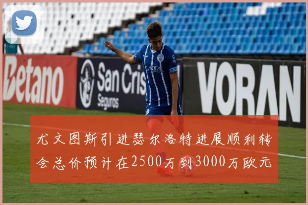 尤文图斯引进瑟尔洛特进展顺利转会总价预计在2500万到3000万欧元之间