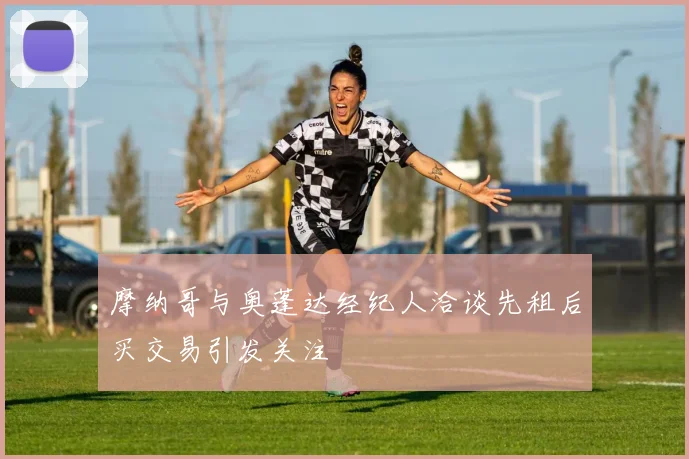 摩纳哥与奥蓬达经纪人洽谈先租后买交易引发关注