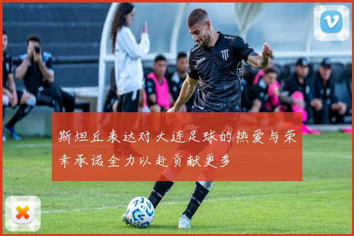 斯坦丘表达对大连足球的热爱与荣幸承诺全力以赴贡献更多