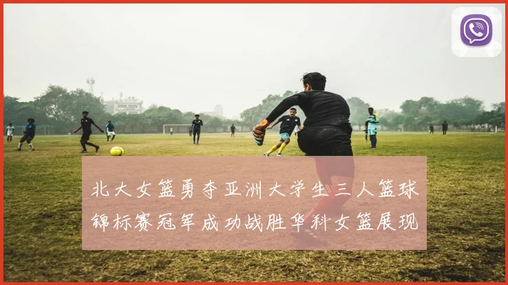 北大女篮勇夺亚洲大学生三人篮球锦标赛冠军成功战胜华科女篮展现强大实力