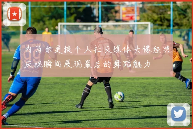 内马尔更换个人社交媒体头像经典庆祝瞬间展现最后的舞蹈魅力