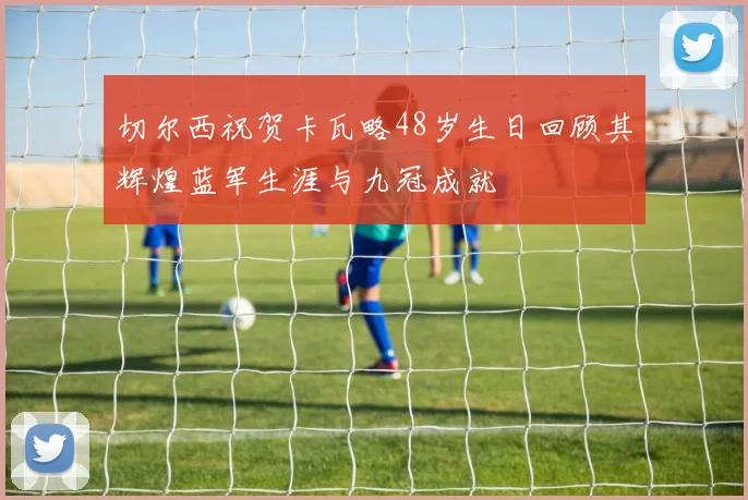 切尔西祝贺卡瓦略48岁生日回顾其辉煌蓝军生涯与九冠成就