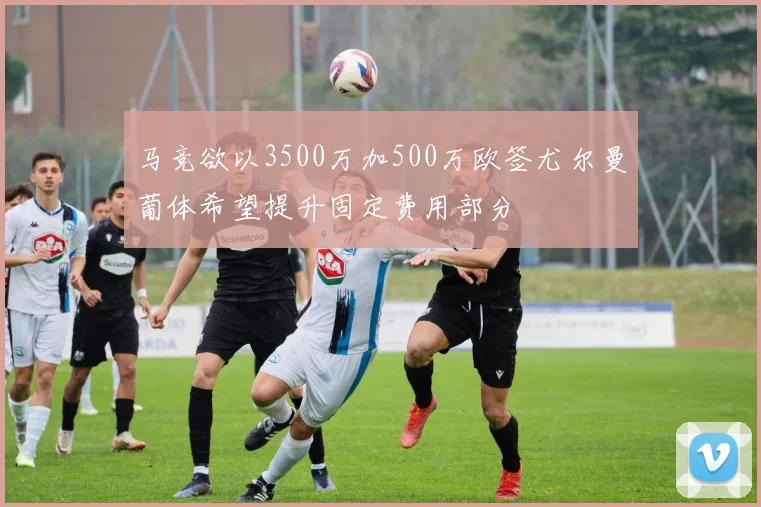马竞欲以3500万加500万欧签尤尔曼葡体希望提升固定费用部分