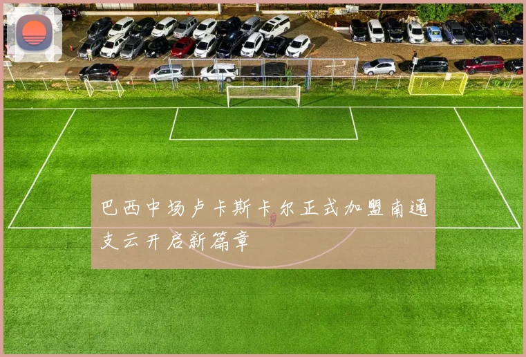 巴西中场卢卡斯卡尔正式加盟南通支云开启新篇章