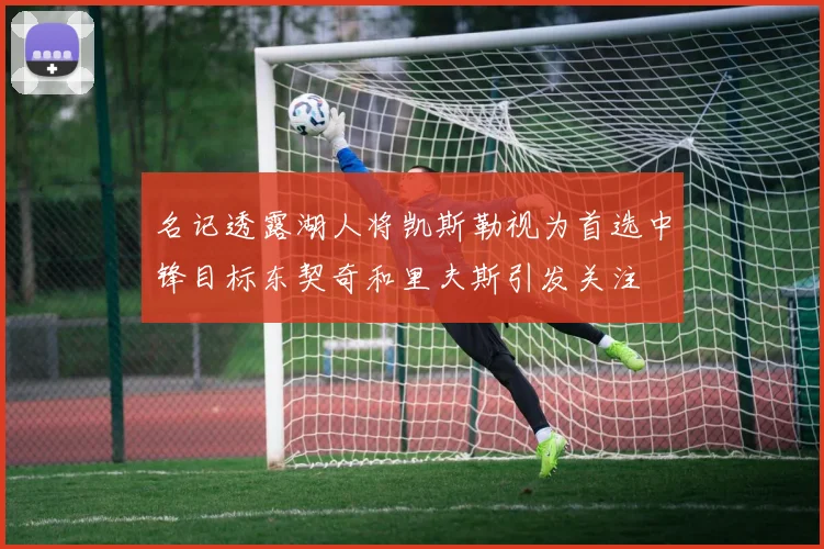 名记透露湖人将凯斯勒视为首选中锋目标东契奇和里夫斯引发关注