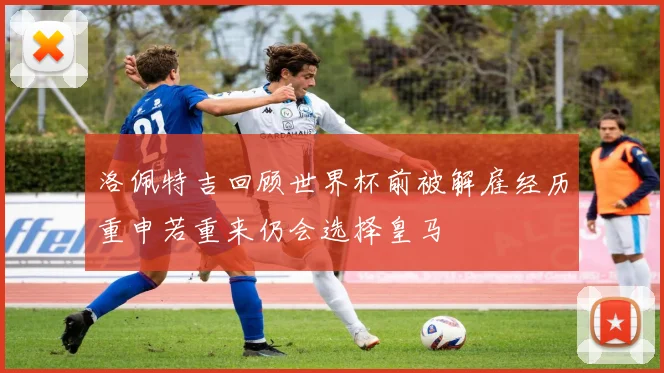 洛佩特吉回顾世界杯前被解雇经历重申若重来仍会选择皇马