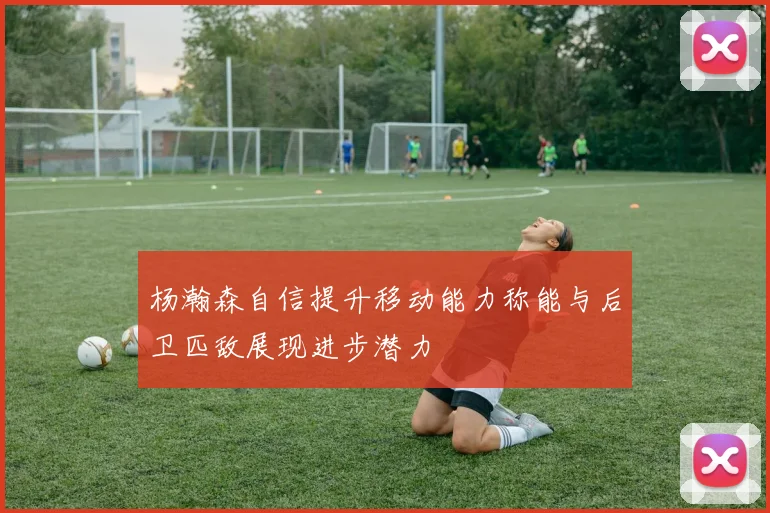 杨瀚森自信提升移动能力称能与后卫匹敌展现进步潜力