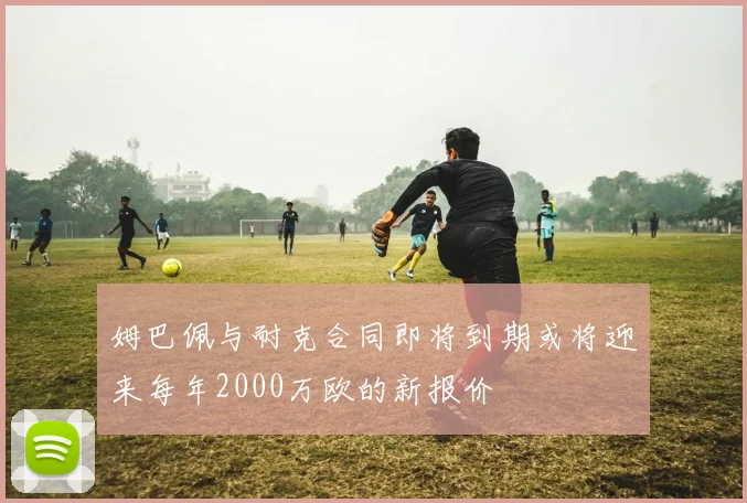 姆巴佩与耐克合同即将到期或将迎来每年2000万欧的新报价